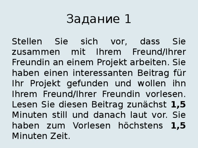 Задание 1 Stellen Sie sich vor, dass Sie zusammen mit Ihrem Freund/Ihrer Freundin an einem Projekt arbeiten. Sie haben einen interessanten Beitrag für Ihr Projekt gefunden und wollen ihn Ihrem Freund/Ihrer Freundin vorlesen. Lesen Sie diesen Beitrag zunächst 1,5 Minuten still und danach laut vor. Sie haben zum Vorlesen höchstens 1,5 Minuten Zeit. 