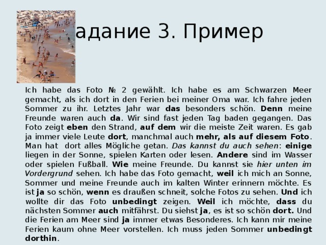 Задание 3. Пример Ich habe das Foto № 2 gewählt. Ich habe es am Schwarzen Meer gemacht, als ich dort in den Ferien bei meiner Oma war. Ich fahre jeden Sommer zu ihr. Letztes Jahr war das besonders schön. Denn meine Freunde waren auch da . Wir sind fast jeden Tag baden gegangen. Das Foto zeigt eben den Strand, auf dem wir die meiste Zeit waren. Es gab ja immer viele Leute dort , manchmal auch mehr, als auf diesem Foto . Man hat dort alles Mögliche getan. Das kannst du auch sehen : einige liegen in der Sonne, spielen Karten oder lesen. Andere sind im Wasser oder spielen Fußball. Wie meine Freunde. Du kannst sie hier unten im Vordergrund sehen. Ich habe das Foto gemacht, weil ich mich an Sonne, Sommer und meine Freunde auch im kalten Winter erinnern möchte. Es ist ja so schön, wenn es draußen schneit, solche Fotos zu sehen. Und ich wollte dir das Foto unbedingt zeigen. Weil ich möchte, dass du nächsten Sommer auch mitfährst. Du siehst ja , es ist so schön dort. Und die Ferien am Meer sind ja immer etwas Besonderes. Ich kann mir meine Ferien kaum ohne Meer vorstellen. Ich muss jeden Sommer unbedingt  dorthin . 