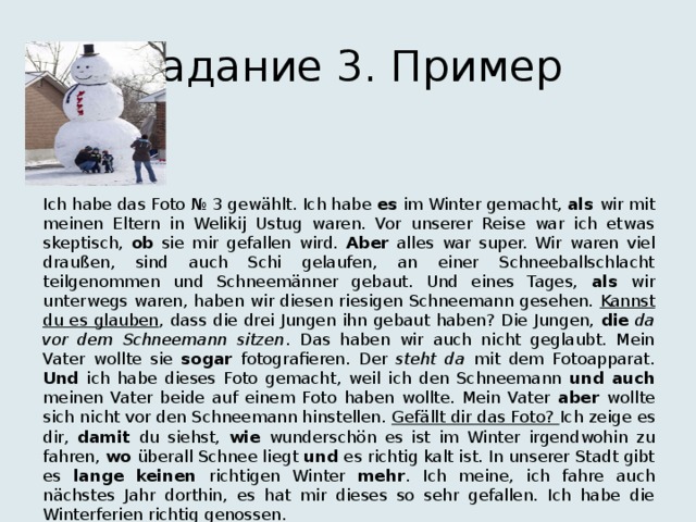 Задание 3. Пример Ich habe das Foto № 3 gewählt. Ich habe es im Winter gemacht, als wir mit meinen Eltern in Welikij Ustug waren. Vor unserer Reise war ich etwas skeptisch, ob sie mir gefallen wird. Aber alles war super. Wir waren viel draußen, sind auch Schi gelaufen, an einer Schneeballschlacht teilgenommen und Schneemänner gebaut. Und eines Tages, als wir unterwegs waren, haben wir diesen riesigen Schneemann gesehen. Kannst du es glauben , dass die drei Jungen ihn gebaut haben? Die Jungen, die  da vor dem Schneemann sitzen . Das haben wir auch nicht geglaubt. Mein Vater wollte sie sogar fotografieren. Der steht da mit dem Fotoapparat. Und ich habe dieses Foto gemacht, weil ich den Schneemann und auch meinen Vater beide auf einem Foto haben wollte. Mein Vater aber wollte sich nicht vor den Schneemann hinstellen. Gefällt dir das Foto? Ich zeige es dir, damit du siehst, wie wunderschön es ist im Winter irgendwohin zu fahren, wo überall Schnee liegt und es richtig kalt ist. In unserer Stadt gibt es lange  keinen richtigen Winter mehr . Ich meine, ich fahre auch nächstes Jahr dorthin, es hat mir dieses so sehr gefallen. Ich habe die Winterferien richtig genossen. 