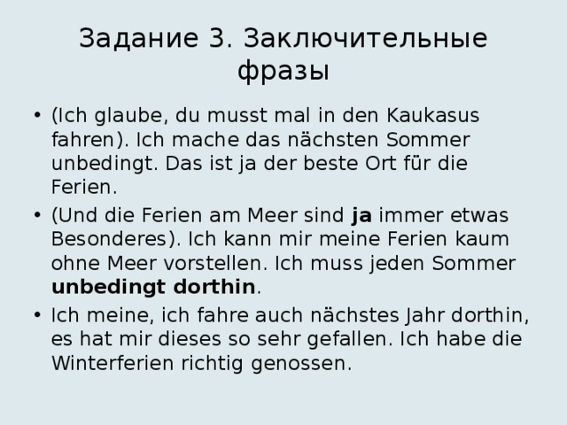 Задание 3. Заключительные фразы (Ich glaube, du musst mal in den Kaukasus fahren). Ich mache das nächsten Sommer unbedingt. Das ist ja der beste Ort für die Ferien. (Und die Ferien am Meer sind ja immer etwas Besonderes). Ich kann mir meine Ferien kaum ohne Meer vorstellen. Ich muss jeden Sommer unbedingt  dorthin . Ich meine, ich fahre auch nächstes Jahr dorthin, es hat mir dieses so sehr gefallen. Ich habe die Winterferien richtig genossen. 