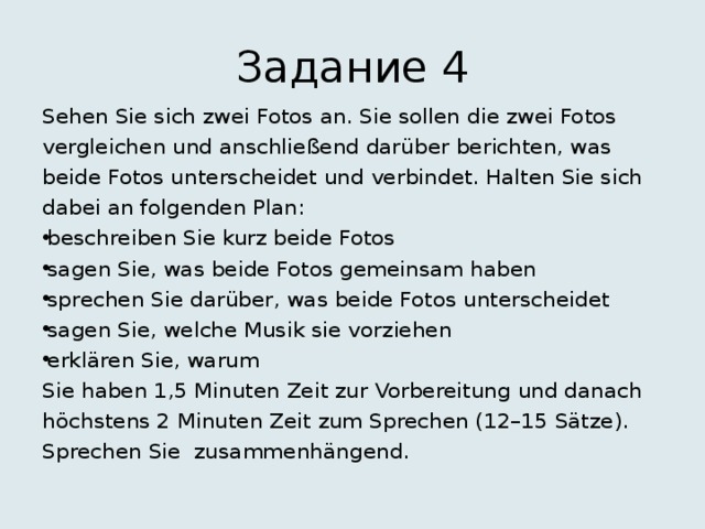 Задание 4 Sehen Sie sich zwei Fotos an. Sie sollen die zwei Fotos vergleichen und anschließend darüber berichten, was beide Fotos unterscheidet und verbindet. Halten Sie sich dabei an folgenden Plan: beschreiben Sie kurz beide Fotos sagen Sie, was beide Fotos gemeinsam haben sprechen Sie darüber, was beide Fotos unterscheidet sagen Sie, welche Musik sie vorziehen erklären Sie, warum Sie haben 1,5 Minuten Zeit zur Vorbereitung und danach höchstens 2 Minuten Zeit zum Sprechen (12–15 Sätze). Sprechen Sie zusammenhängend. 