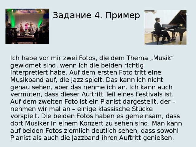 Задание 4. Пример Ich habe vor mir zwei Fotos, die dem Thema „Musik“ gewidmet sind, wenn ich die beiden richtig interpretiert habe. Auf dem ersten Foto tritt eine Musikband auf, die Jazz spielt. Das kann ich nicht genau sehen, aber das nehme ich an. Ich kann auch vermuten, dass dieser Auftritt Teil eines Festivals ist. Auf dem zweiten Foto ist ein Pianist dargestellt, der – nehmen wir mal an – einige klassische Stücke vorspielt. Die beiden Fotos haben es gemeinsam, dass dort Musiker in einem Konzert zu sehen sind. Man kann auf beiden Fotos ziemlich deutlich sehen, dass sowohl Pianist als auch die Jazzband ihren Auftritt genießen. 