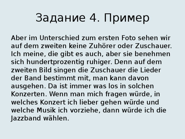 Задание 4. Пример Aber im Unterschied zum ersten Foto sehen wir auf dem zweiten keine Zuhörer oder Zuschauer. Ich meine, die gibt es auch, aber sie benehmen sich hundertprozentig ruhiger. Denn auf dem zweiten Bild singen die Zuschauer die Lieder der Band bestimmt mit, man kann davon ausgehen. Da ist immer was los in solchen Konzerten. Wenn man mich fragen würde, in welches Konzert ich lieber gehen würde und welche Musik ich vorziehe, dann würde ich die Jazzband wählen. 