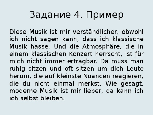 Задание 4. Пример Diese Musik ist mir verständlicher, obwohl ich nicht sagen kann, dass ich klassische Musik hasse. Und die Atmosphäre, die in einem klassischen Konzert herrscht, ist für mich nicht immer ertragbar. Da muss man ruhig sitzen und oft sitzen um dich Leute herum, die auf kleinste Nuancen reagieren, die du nicht einmal merkst. Wie gesagt, moderne Musik ist mir lieber, da kann ich ich selbst bleiben. 