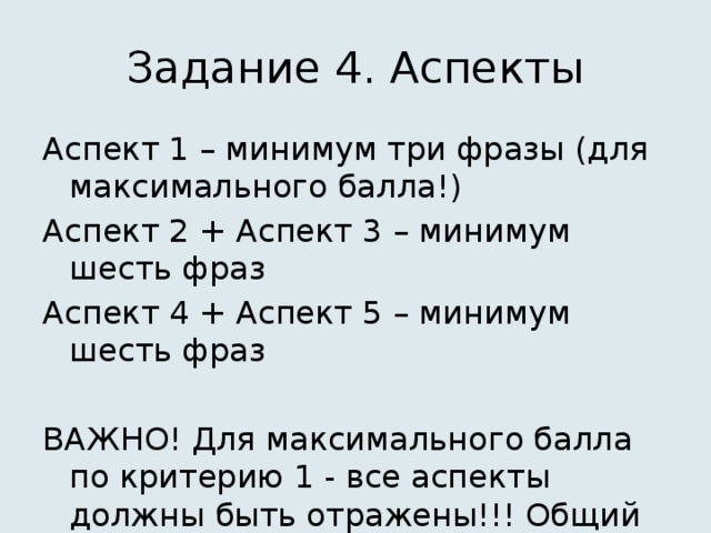 Задание 4. Аспекты Аспект 1 – минимум три фразы (для максимального балла!) Аспект 2 + Аспект 3 – минимум шесть фраз Аспект 4 + Аспект 5 – минимум шесть фраз ВАЖНО! Для максимального балла по критерию 1 - все аспекты должны быть отражены!!! Общий объем – 12-15 фраз!! 