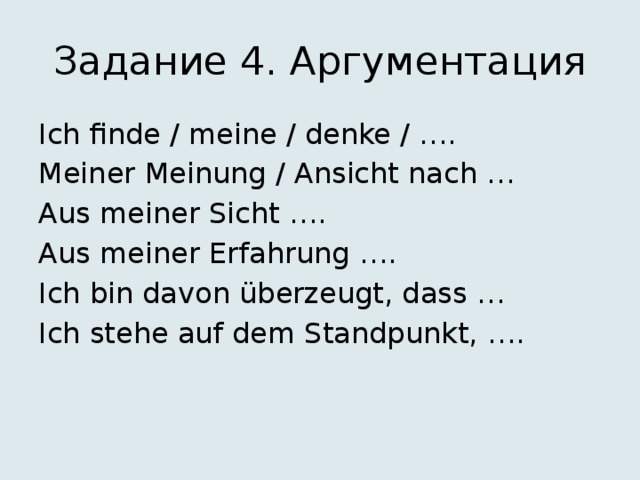 Задание 4. Аргументация Ich finde / meine / denke / …. Meiner Meinung / Ansicht nach … Aus meiner Sicht …. Aus meiner Erfahrung …. Ich bin davon überzeugt, dass … Ich stehe auf dem Standpunkt, …. 