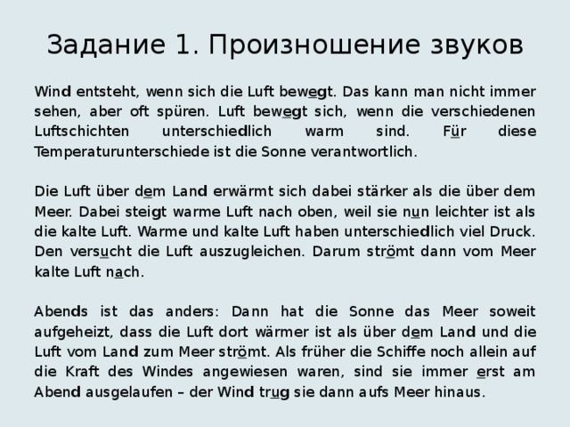 Задание 1. Произношение звуков Win d entsteht, wenn sich die Luft bew e g t. Das kann man nicht immer sehen, aber oft spüren. Luft bew e g t sich, wenn die verschiedenen Luftschichten unterschie d lich warm sind. F ü r diese Temperaturunterschiede ist die Sonne verantwortlich. Die Luft über d e m Lan d erwärmt sich dabei stärker als die über dem Meer. Dabei stei g t warme Luft nach oben, weil sie n u n leichter ist als die kalte Luft. Warme und kalte Luft haben unterschie d lich viel Druck. Den vers u cht die Luft auszugleichen. Darum str ö mt dann vom Meer kalte Luft n a ch. Aben d s ist das anders: Dann hat die Sonne das Meer soweit aufgeheizt, dass die Luft dort wärmer ist als über d e m Lan d und die Luft vom Lan d zum Meer str ö mt. Als früher die Schiffe noch allein auf die Kraft des Windes angewiesen waren, sind sie immer e rst am Aben d ausgelaufen – der Win d tr u g sie dann aufs Meer hinaus. 