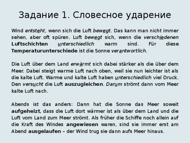 Задание 1. Словесное ударение Wind entst e ht , wenn sich die Luft bew e gt . Das kann man nicht immer sehen, aber oft spüren. Luft bew e gt sich, wenn die versch ie denen  Luftschichten  u nterschiedlich warm sind. Für diese Temperaturunterschiede ist die Sonne ver a ntwortlich . Die Luft über dem Land erw ä rmt sich dabei stärker als die über dem Meer. Dabei steigt warme Luft nach oben, weil sie nun leichter ist als die kalte Luft. Warme und kalte Luft haben u nterschiedlich viel Druck. Den vers u cht die Luft auszugleichen . Dar u m strömt dann vom Meer kalte Luft nach. Abends ist das anders: Dann hat die Sonne das Meer soweit aufgeheizt , dass die Luft dort wärmer ist als über dem Land und die Luft vom Land zum Meer strömt. Als früher die Schiffe noch allein auf die Kraft des Windes angewiesen waren, sind sie immer erst am Abend ausgelaufen – der Wind trug sie dann aufs Meer hinaus. 