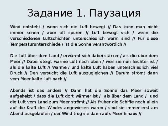 Задание 1. Паузация Wind entsteht / wenn sich die Luft bewegt // Das kann man nicht immer sehen / aber oft spüren // Luft bewegt sich / wenn die verschiedenen Luftschichten unterschiedlich warm sind // Für diese Temperaturunterschiede / ist die Sonne verantwortlich // Die Luft über dem Land / erwärmt sich dabei stärker / als die über dem Meer // Dabei steigt warme Luft nach oben / weil sie nun leichter ist / als die kalte Luft // Warme / und kalte Luft haben unterschiedlich viel Druck // Den versucht die Luft auszugleichen // Darum strömt dann vom Meer kalte Luft nach // Abends ist das anders // Dann hat die Sonne das Meer soweit aufgeheizt / dass die Luft dort wärmer ist / als über dem Land / und die Luft vom Land zum Meer strömt // Als früher die Schiffe noch allein auf die Kraft des Windes angewiesen waren / sind sie immer erst am Abend ausgelaufen / der Wind trug sie dann aufs Meer hinaus // 