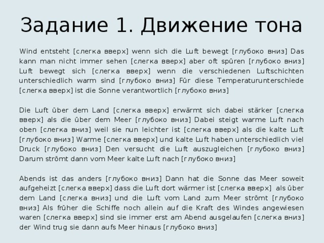 Задание 1. Движение тона Wind entsteht [слегка вверх] wenn sich die Luft bewegt [глубоко вниз] Das kann man nicht immer sehen [слегка вверх] aber oft spüren [глубоко вниз] Luft bewegt sich [слегка вверх] wenn die verschiedenen Luftschichten unterschiedlich warm sind [глубоко вниз] Für diese Temperaturunterschiede [слегка вверх] ist die Sonne verantwortlich [глубоко вниз] Die Luft über dem Land [слегка вверх] erwärmt sich dabei stärker [слегка вверх] als die über dem Meer [глубоко вниз] Dabei steigt warme Luft nach oben [слегка вниз] weil sie nun leichter ist [слегка вверх] als die kalte Luft [глубоко вниз] Warme [слегка вверх] und kalte Luft haben unterschiedlich viel Druck [глубоко вниз] Den versucht die Luft auszugleichen [глубоко вниз] Darum strömt dann vom Meer kalte Luft nach [глубоко вниз] Abends ist das anders [глубоко вниз] Dann hat die Sonne das Meer soweit aufgeheizt [слегка вверх] dass die Luft dort wärmer ist [слегка вверх] als über dem Land [слегка вниз] und die Luft vom Land zum Meer strömt [глубоко вниз] Als früher die Schiffe noch allein auf die Kraft des Windes angewiesen waren [слегка вверх] sind sie immer erst am Abend ausgelaufen [слегка вниз] der Wind trug sie dann aufs Meer hinaus [глубоко вниз] 