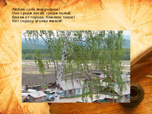 Люблю село моё родное!  Оно среди лесов, среди полей,  Вдали от города, близкое такое!  Нет сердцу уголка милей!   