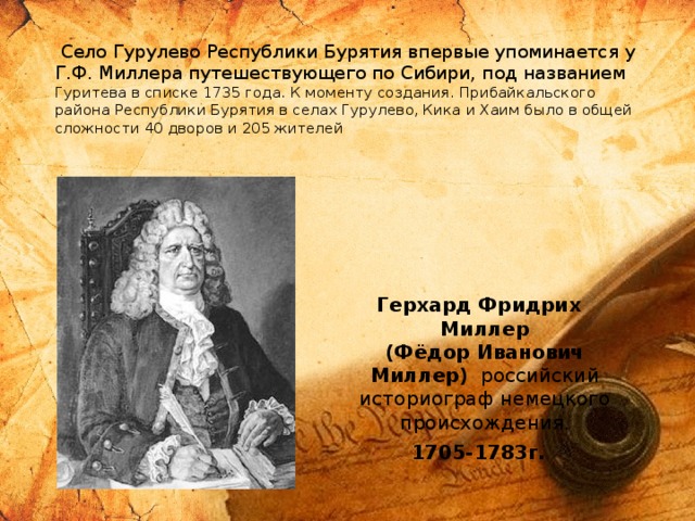  Село Гурулево Республики Бурятия впервые упоминается у Г.Ф. Миллера путешествующего по Сибири, под названием Гуритева в списке 1735 года. К моменту создания. Прибайкальского района Республики Бурятия в селах Гурулево, Кика и Хаим было в общей сложности 40 дворов и 205 жителей     Герхард Фридрих Миллер  (Фёдор Иванович Миллер)  российский историограф немецкого происхождения. 1705-1783г. 