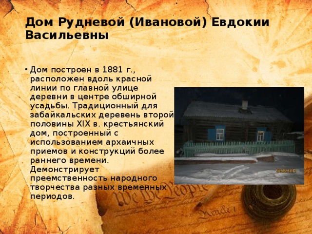Дом Рудневой (Ивановой) Евдокии Васильевны   Дом построен в 1881 г., расположен вдоль красной линии по главной улице деревни в центре обширной усадьбы. Традиционный для забайкальских деревень второй половины ХIХ в. крестьянский дом, построенный с использованием архаичных приемов и конструкций более раннего времени. Демонстрирует преемственность народного творчества разных временных периодов. 