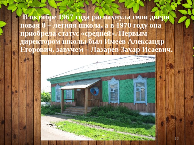  В октябре 1967 года распахнула свои двери новая 8 – летняя школа, а в 1970 году она приобрела статус «средней». Первым директором школы был Имеев Александр Егорович, завучем – Лазарев Захар Исаевич.  