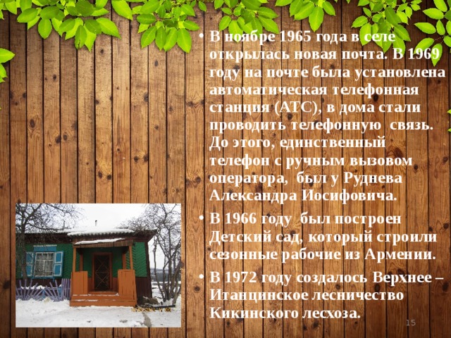 В ноябре 1965 года в селе открылась новая почта. В 1969 году на почте была установлена автоматическая телефонная станция (АТС), в дома стали проводить телефонную связь. До этого, единственный телефон с ручным вызовом оператора, был у Руднева Александра Иосифовича. В 1966 году был построен Детский сад, который строили сезонные рабочие из Армении. В 1972 году создалось Верхнее – Итанцинское лесничество Кикинского лесхоза.   