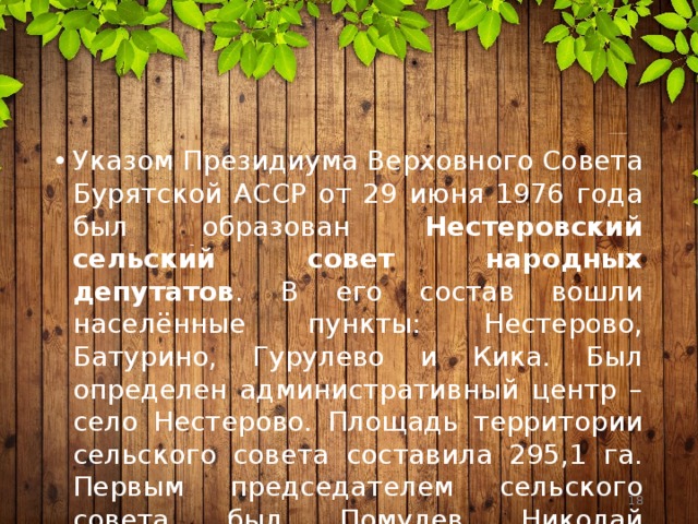 Указом Президиума Верховного Совета Бурятской АССР от 29 июня 1976 года был образован Нестеровский сельский совет народных депутатов . В его состав вошли населённые пункты: Нестерово, Батурино, Гурулево и Кика. Был определен административный центр – село Нестерово. Площадь территории сельского совета составила 295,1 га. Первым председателем сельского совета был Помулев Николай Николаевич.  