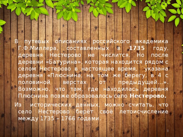 В путевых описаниях российского академика Г.Ф.Миллера, составленных в 1735 году, деревня Нестерово не числится. Но после деревни «Батурина», которая находится рядом с селом Нестерово в настоящее время, указана деревня «Плюснина, на том же берегу, в 4 с половиной верстах от предыдущей…». Возможно, что там, где находилась деревня Плюснина позже образовалось село Нестерово. Из исторических данных, можно считать, что село Нестерово берёт своё летоисчисление между 1735 – 1766 годами.  