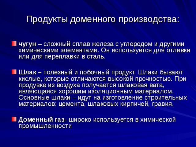 Продукты доменного производства:    чугун – сложный сплав железа с углеродом и другими химическими элементами. Он используется для отливки или для переплавки в сталь.  Шлак – полезный и побочный продукт. Шлаки бывают кислые, которые отличаются высокой прочностью. При продувке из воздуха получается шлаковая вата, являющаяся хорошим изоляционным материалом. Основные шлаки – идут на изготовление строительных материалов: цемента, шлаковых кирпичей, гравия.  Доменный газ - широко используется в химической промышленности 