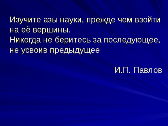 Изучите азы науки, прежде чем взойти на её вершины. Никогда не беритесь за последующее, не усвоив предыдущее И.П. Павлов 
