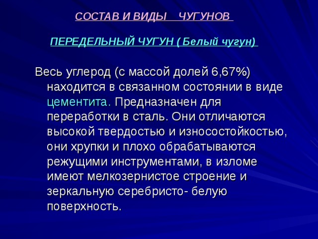 СОСТАВ И ВИДЫ ЧУГУНОВ   ПЕРЕДЕЛЬНЫЙ ЧУГУН ( Белый чугун)   Весь углерод (с массой долей 6,67%) находится в связанном состоянии в виде цементита. Предназначен для переработки в сталь. Они отличаются высокой твердостью и износостойкостью, они хрупки и плохо обрабатываются режущими инструментами, в изломе имеют мелкозернистое строение и зеркальную серебристо- белую поверхность. 