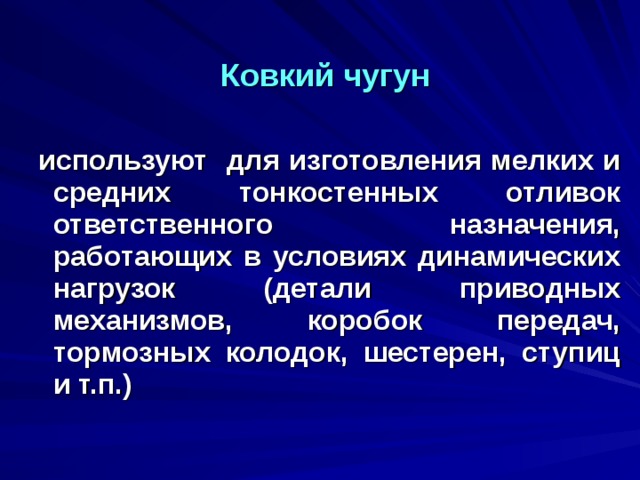 Ковкий чугун   используют для изготовления мелких и средних тонкостенных отливок ответственного назначения, работающих в условиях динамических нагрузок (детали приводных механизмов, коробок передач, тормозных колодок, шестерен, ступиц и т.п.)  