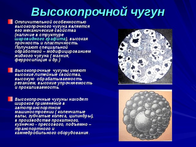 Высокопрочной чугун   Отличительной особенностью высокопрочного чугуна является его механические свойства (наличие в структуре шаровидного графита ), высокая прочность и пластичность. Получают специальной обработкой – модифицированием жидкого чугуна ( магния, ферросилиция и др.)  Высокопрочные чугуны имеют высокие литейные свойства, высокую обрабатываемость резанием, высокие упрочняемость и прокаливаемость.  Высокопрочные чугуны находят широкое применение в автотранспортном машиностроении ( коленчатые валы, зубчатые колеса, цилиндры), в производстве прокатного, кузнечно - прессового, подъемно – транспортного и камнедробильного оборудования . 