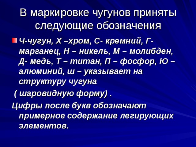 В маркировке чугунов приняты следующие обозначения Ч-чугун, Х –хром, С- кремний, Г- марганец, Н – никель, М – молибден, Д- медь, Т – титан, П – фосфор, Ю – алюминий, ш – указывает на структуру чугуна  ( шаровидную форму) . Цифры после букв обозначают примерное содержание легирующих элементов. 