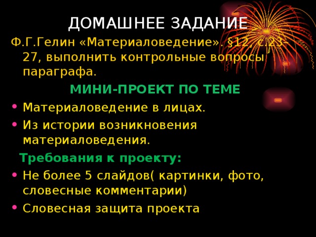 ДОМАШНЕЕ ЗАДАНИЕ Ф.Г.Гелин «Материаловедение». §12, с.23–27, выполнить контрольные вопросы параграфа. МИНИ-ПРОЕКТ ПО ТЕМЕ  Материаловедение в лицах. Из истории возникновения материаловедения.  Требования к проекту : Не более 5 слайдов( картинки, фото, словесные комментарии) Словесная защита проекта  
