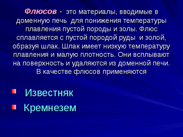 Флюсов - это материалы, вводимые в доменную печь для понижения температуры плавления пустой породы и золы. Флюс сплавляется с пустой породой руды и золой, образуя шлак. Шлак имеет низкую температуру плавления и малую плотность. Они всплывают на поверхность и удаляются из доменной печи. В качестве флюсов применяются  Известняк  Кремнезем 