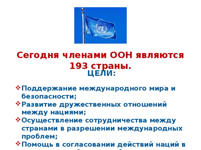 Сегодня членами ООН являются 193 страны. ЦЕЛИ: Поддержание международного мира и безопасности; Развитие дружественных отношений между нациями; Осуществление сотрудничества между странами в разрешении международных проблем; Помощь в согласовании действий наций в достижении общих целей 