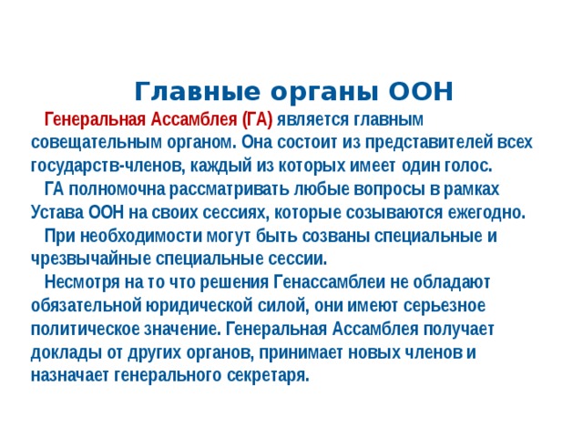Главные органы ООН  Генеральная Ассамблея (ГА) является главным совещательным органом. Она состоит из представителей всех государств-членов, каждый из которых имеет один голос.  ГА полномочна рассматривать любые вопросы в рамках Устава ООН на своих сессиях, которые созываются ежегодно.  При необходимости могут быть созваны специальные и чрезвычайные специальные сессии.  Несмотря на то что решения Генассамблеи не обладают обязательной юридической силой, они имеют серьезное политическое значение. Генеральная Ассамблея получает доклады от других органов, принимает новых членов и назначает генерального секретаря. 