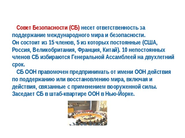  Совет Безопасности (СБ) несет ответственность за поддержание международного мира и безопасности. Он состоит из 15 членов, 5 из которых постоянные (США, Россия, Великобритания, Франция, Китай). 10 непостоянных членов СБ избираются Генеральной Ассамблеей на двухлетний срок.  СБ ООН правомочен предпринимать от имени ООН действия по поддержанию или восстановлению мира, включая и действия, связанные с применением вооруженной силы. Заседает СБ в штаб-квартире ООН в Нью-Йорке. 
