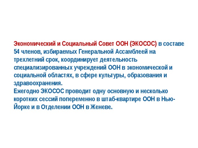 Экономический и Социальный Совет ООН (ЭКОСОС) в составе 54 членов, избираемых Генеральной Ассамблеей на трехлетний срок, координирует деятельность специализированных учреждений ООН в экономической и социальной областях, в сфере культуры, образования и здравоохранения. Ежегодно ЭКОСОС проводит одну основную и несколько коротких сессий попеременно в штаб-квартире ООН в Нью-Йорке и в Отделении ООН в Женеве. 