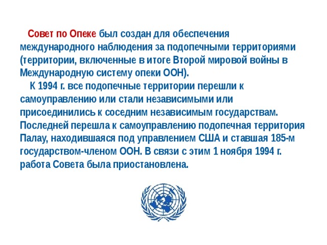  Совет по Опеке был создан для обеспечения международного наблюдения за подопечными территориями (территории, включенные в итоге Второй мировой войны в Международную систему опеки ООН).  К 1994 г. все подопечные территории перешли к самоуправлению или стали независимыми или присоединились к соседним независимым государствам. Последней перешла к самоуправлению подопечная территория Палау, находившаяся под управлением США и ставшая 185-м государством-членом ООН. В связи с этим 1 ноября 1994 г. работа Совета была приостановлена. 