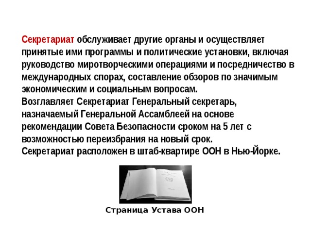 Секретариат обслуживает другие органы и осуществляет принятые ими программы и политические установки, включая руководство миротворческими операциями и посредничество в международных спорах, составление обзоров по значимым экономическим и социальным вопросам. Возглавляет Секретариат Генеральный секретарь, назначаемый Генеральной Ассамблеей на основе рекомендации Совета Безопасности сроком на 5 лет с возможностью переизбрания на новый срок. Секретариат расположен в штаб-квартире ООН в Нью-Йорке. Страница Устава ООН 