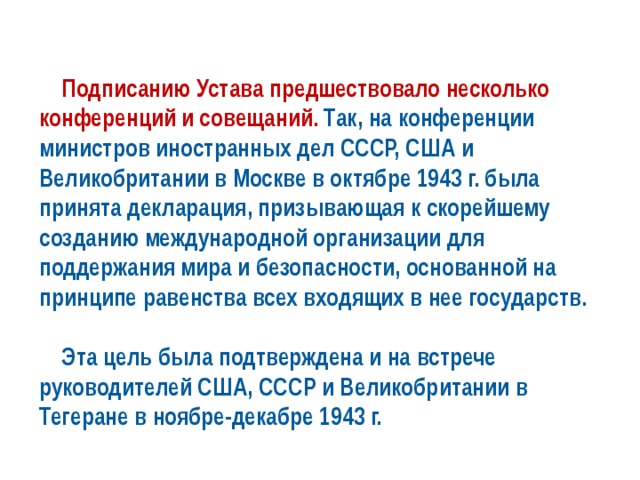  Подписанию Устава предшествовало несколько конференций и совещаний. Так, на конференции министров иностранных дел СССР, США и Великобритании в Москве в октябре 1943 г. была принята декларация, призывающая к скорейшему созданию международной организации для поддержания мира и безопасности, основанной на принципе равенства всех входящих в нее государств.   Эта цель была подтверждена и на встрече руководителей США, СССР и Великобритании в Тегеране в ноябре-декабре 1943 г. 
