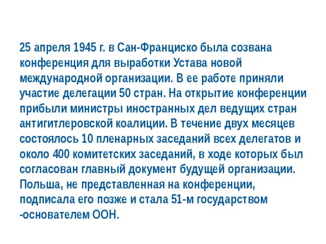 25 апреля 1945 г. в Сан-Франциско была созвана конференция для выработки Устава новой международной организации. В ее работе приняли участие делегации 50 стран. На открытие конференции прибыли министры иностранных дел ведущих стран антигитлеровской коалиции. В течение двух месяцев состоялось 10 пленарных заседаний всех делегатов и около 400 комитетских заседаний, в ходе которых был согласован главный документ будущей организации. Польша, не представленная на конференции, подписала его позже и стала 51-м государством -основателем ООН. 