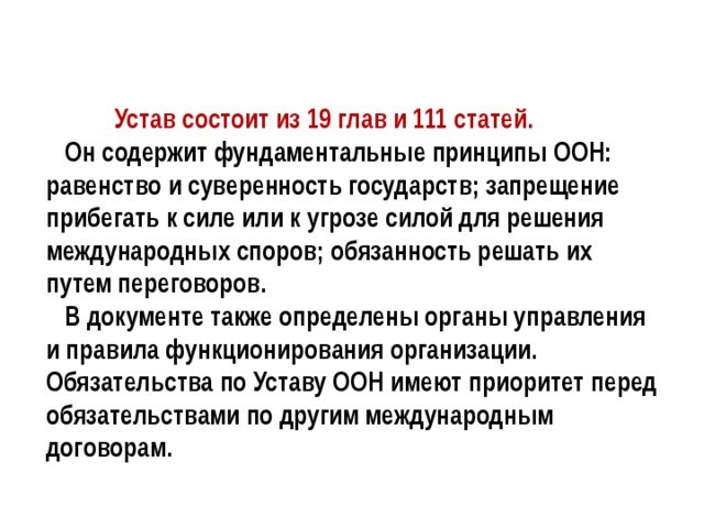  Устав состоит из 19 глав и 111 статей.  Он содержит фундаментальные принципы ООН: равенство и суверенность государств; запрещение прибегать к силе или к угрозе силой для решения международных споров; обязанность решать их путем переговоров.  В документе также определены органы управления и правила функционирования организации. Обязательства по Уставу ООН имеют приоритет перед обязательствами по другим международным договорам. 