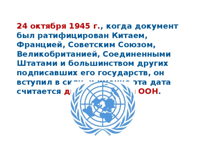 24 октября 1945 г. , когда документ был ратифицирован Китаем, Францией, Советским Союзом, Великобританией, Соединенными Штатами и большинством других подписавших его государств, он вступил в силу, и именно эта дата считается днем рождения ООН . 