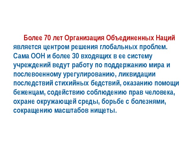  Более 70 лет Организация Объединенных Наций является центром решения глобальных проблем. Сама ООН и более 30 входящих в ее систему учреждений ведут работу по поддержанию мира и послевоенному урегулированию, ликвидации последствий стихийных бедствий, оказанию помощи беженцам, содействию соблюдению прав человека, охране окружающей среды, борьбе с болезнями, сокращению масштабов нищеты. 