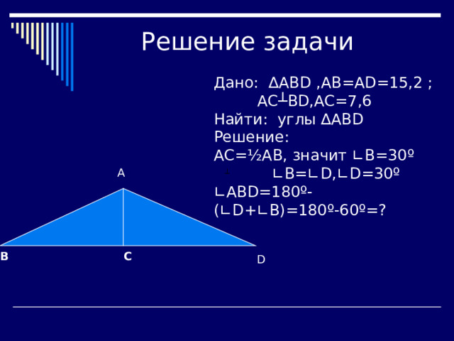 Дано: ∆ ABD ,АВ=А D =15,2 ; АС┴ BD ,АС=7,6 Найти: углы ∆АВ D Решение: АС= ½ АВ, значит ∟В=30 º ∟В=∟ D , ∟D=30º ∟ ABD=180º-(∟D+∟B)=180º-60º=? А C B D 