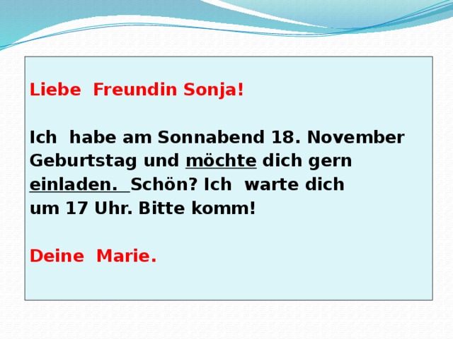  Liebe Freundin Sonja!  Ich habe am Sonnabend 18. November Geburtstag und möchte dich gern einladen. Schön? Ich warte dich um 17 Uhr. Bitte komm!  Deine Marie. 