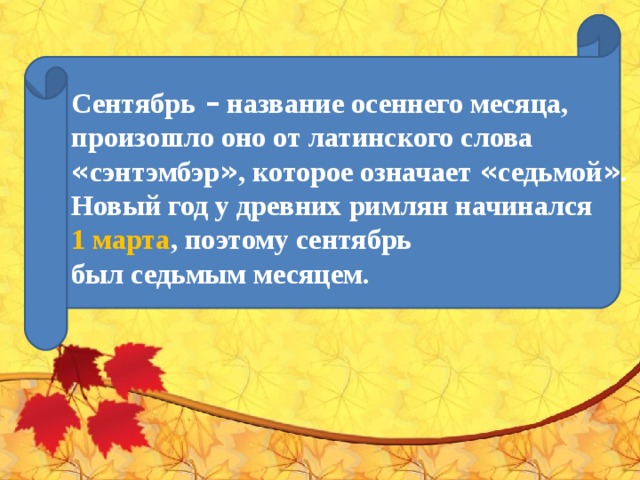 Сентябрь  – название осеннего месяца, произошло оно от латинского слова « сэнтэмбэр » , которое означает « седьмой » . Новый год у древних римлян начинался   1 марта , поэтому сентябрь был седьмым месяцем.