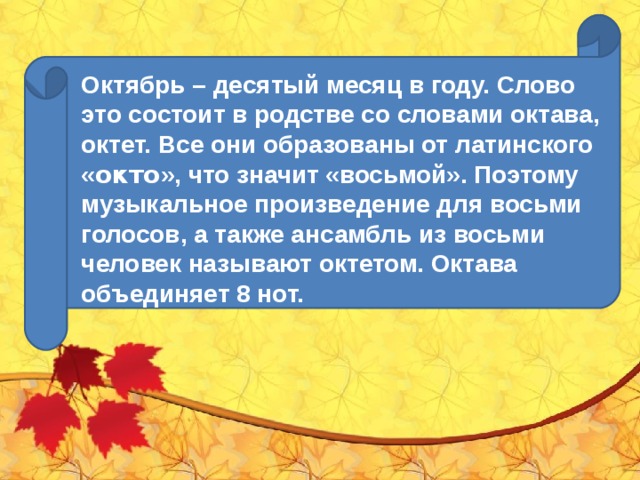 Октябрь – десятый месяц в году. Слово это состоит в родстве со словами октава, октет. Все они образованы от латинского « окто », что значит «восьмой». Поэтому музыкальное произведение для восьми голосов, а также ансамбль из восьми человек называют октетом. Октава объединяет 8 нот.