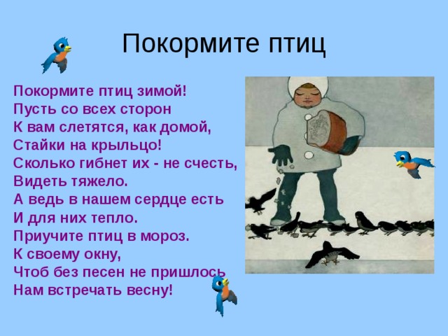 Покормите птиц Покормите птиц зимой! Пусть со всех сторон К вам слетятся, как домой, Стайки на крыльцо! Сколько гибнет их - не счесть, Видеть тяжело. А ведь в нашем сердце есть И для них тепло. Приучите птиц в мороз. К своему окну, Чтоб без песен не пришлось Нам встречать весну!