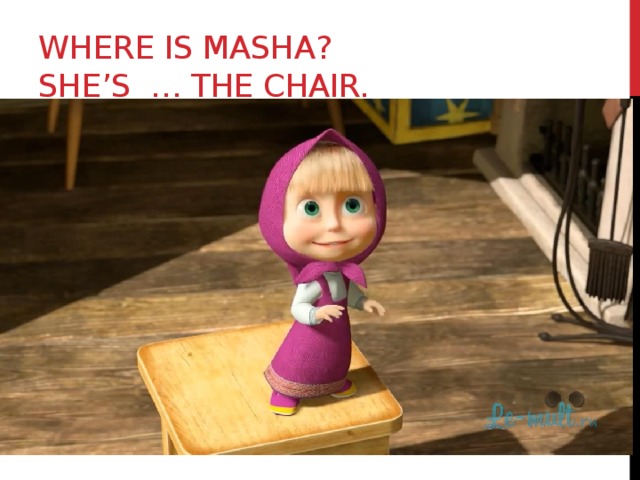 Where is Masha?  She’s … the chair. 