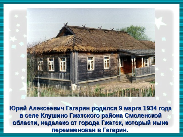 Юрий Алексеевич Гагарин родился 9 марта 1934 года в селе Клушино Гжатского района Смоленской области, недалеко от города Гжатск, который ныне переименован в Гагарин.  
