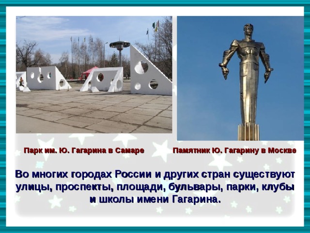    Парк им. Ю. Гагарина в Самаре Памятник Ю. Гагарину в Москве  Во многих городах России и других стран существуют улицы, проспекты, площади, бульвары, парки, клубы и школы имени Гагарина. 