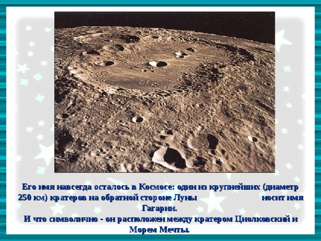     Его имя навсегда осталось в Космосе: один из крупнейших (диаметр 250 км) кратеров на обратной стороне Луны носит имя Гагарин. И что символично - он расположен между кратером Циолковский и Морем Мечты.  