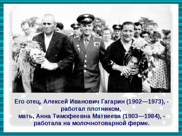 Его отец, Алексей Иванович Гагарин (1902—1973), - работал плотником, мать, Анна Тимофеевна Матвеева (1903—1984), - работала на молочнотоварной ферме. 